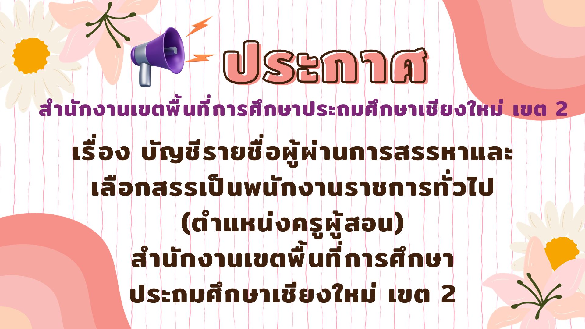 ประกาศสำนักงานเขตพื้นที่การศึกษาประถมศึกษาเชียงใหม่ เขต 2 เรื่อง บัญชีรายชื่อผู้ผ่านการสรรหาและเลือกสรรเป็นพนักงานราชการทั่วไป (ตำแหน่งครูผู้สอน) สำนักงานเขตพื้นที่การศึกษาประถมศึกษาเชียงใหม่ เขต 2